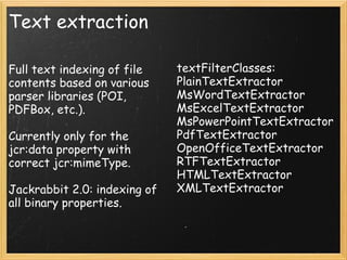 Text extraction
Full text indexing of file
contents based on various
parser libraries (POI,
PDFBox, etc.).
Currently only for the
jcr:data property with
correct jcr:mimeType.
Jackrabbit 2.0: indexing of
all binary properties.
textFilterClasses:
PlainTextExtractor
MsWordTextExtractor
MsExcelTextExtractor
MsPowerPointTextExtractor
PdfTextExtractor
OpenOfficeTextExtractor
RTFTextExtractor
HTMLTextExtractor
XMLTextExtractor
 