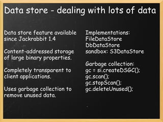 Data store - dealing with lots of data
Data store feature available
since Jackrabbit 1.4
Content-addressed storage
of large binary properties.
Completely transparent to
client applications.
Uses garbage collection to
remove unused data.
Implementations:
FileDataStore
DbDataStore
sandbox: S3DataStore
Garbage collection:
gc = si.createDSGC();
gc.scan();
gc.stopScan();
gc.deleteUnused();
 