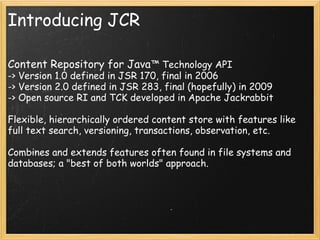 Introducing JCR
Content Repository for Java™ Technology API
-> Version 1.0 defined in JSR 170, final in 2006
-> Version 2.0 defined in JSR 283, final (hopefully) in 2009
-> Open source RI and TCK developed in Apache Jackrabbit
Flexible, hierarchically ordered content store with features like
full text search, versioning, transactions, observation, etc.
Combines and extends features often found in file systems and
databases; a "best of both worlds" approach.
 