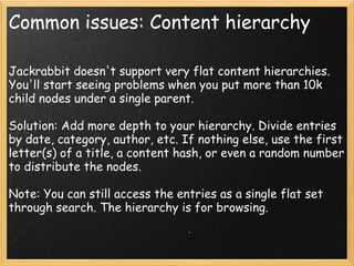 Common issues: Content hierarchy
Jackrabbit doesn't support very flat content hierarchies.
You'll start seeing problems when you put more than 10k
child nodes under a single parent.
Solution: Add more depth to your hierarchy. Divide entries
by date, category, author, etc. If nothing else, use the first
letter(s) of a title, a content hash, or even a random number
to distribute the nodes.
Note: You can still access the entries as a single flat set
through search. The hierarchy is for browsing.
 