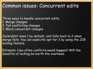 Common issues: Concurrent edits
Three ways to handle concurrent edits:
1. Merge changes
2. Fail conflicting changes 
3. Block concurrent changes
Jackrabbit does 1 by default, and falls back to 2 when
merge fails. You can explicitly opt for 3 by using the JCR
locking feature.
Estimate: How often conflicts would happen? Will the
benefits of locking be worth the overhead.
 