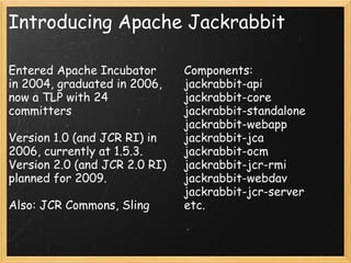 Introducing Apache Jackrabbit
Entered Apache Incubator
in 2004, graduated in 2006,
now a TLP with 24
committers
Version 1.0 (and JCR RI) in
2006, currently at 1.5.3.
Version 2.0 (and JCR 2.0 RI)
planned for 2009.
Also: JCR Commons, Sling
Components:
jackrabbit-api
jackrabbit-core
jackrabbit-standalone
jackrabbit-webapp
jackrabbit-jca
jackrabbit-ocm
jackrabbit-jcr-rmi
jackrabbit-webdav
jackrabbit-jcr-server
etc.
 