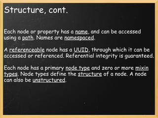 Structure, cont.
Each node or property has a name, and can be accessed
using a path. Names are namespaced.
A referenceable node has a UUID, through which it can be
accessed or referenced. Referential integrity is guaranteed.
Each node has a primary node type and zero or more mixin
types. Node types define the structure of a node. A node
can also be unstructured.
 