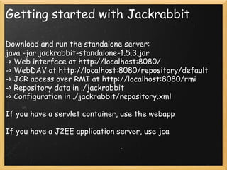 Getting started with Jackrabbit
Download and run the standalone server:
java -jar jackrabbit-standalone-1.5.3.jar
-> Web interface at http://localhost:8080/
-> WebDAV at http://localhost:8080/repository/default
-> JCR access over RMI at http://localhost:8080/rmi
-> Repository data in ./jackrabbit
-> Configuration in ./jackrabbit/repository.xml
If you have a servlet container, use the webapp
If you have a J2EE application server, use jca
 
