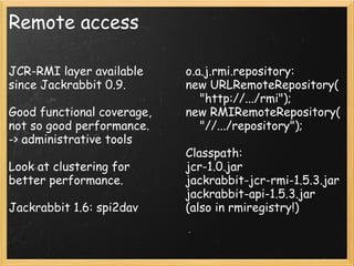 Remote access
JCR-RMI layer available
since Jackrabbit 0.9.
Good functional coverage,
not so good performance.
-> administrative tools
Look at clustering for
better performance.
Jackrabbit 1.6: spi2dav
o.a.j.rmi.repository:
new URLRemoteRepository(
    "http://.../rmi");
new RMIRemoteRepository(
    "//.../repository");
Classpath:
jcr-1.0.jar
jackrabbit-jcr-rmi-1.5.3.jar
jackrabbit-api-1.5.3.jar
(also in rmiregistry!)
 