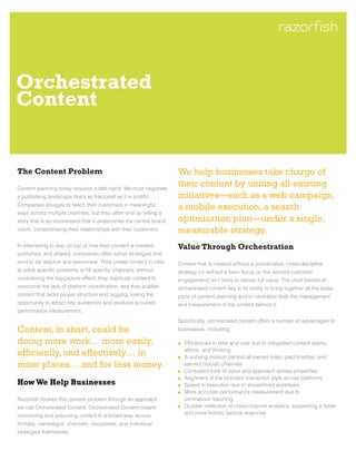 Orchestrated
Content


The Content Problem                                                  We help businesses take charge of
Content planning today requires a deft hand. We must negotiate
                                                                     their content by uniting all existing
a publishing landscape that’s as fractured as it is prolific.        initiatives—such as a web campaign,
Companies struggle to reach their customers in meaningful
                                                                     a mobile execution, a search
ways across multiple channels, but they often end up telling a
story that is so inconsistent that it undermines the central brand   optimization plan—under a single,
vision, compromising their relationships with their customers.       measurable strategy.
In attempting to stay on top of how their content is created,        Value Through Orchestration
published, and shared, companies often adopt strategies that
tend to be reactive and piecemeal. They create content in silos      Content that is created without a coordinated, cross-discipline
to solve specific problems or fill specific channels, without        strategy (or without a keen focus on the desired customer
considering the big-picture effect; they duplicate content to        engagement) isn’t likely to deliver full value. The chief benefit of
overcome the lack of platform coordination; and they publish         orchestrated content lies in its ability to bring together all the loose
content that lacks proper structure and tagging, losing the          parts of content planning and to centralize both the management
opportunity to attract key audiences and produce accurate            and measurement of the content behind it.
performance measurement.
                                                                     Specifically, orchestrated content offers a number of advantages to
Content, in short, could be                                          businesses, including:

doing more work… more easily,                                         	 Efficiencies in time and cost due to integrated content teams,
                                                                     	 efforts, and thinking
efficiently, and effectively… in                                      	 A unifying mission behind all owned (site), paid (media), and
more places… and for less money.                                     	 earned (social) channels
                                                                      	 Consistent tone of voice and approach across properties
                                                                      	 Alignment of the branded interaction style across platforms
How We Help Businesses                                                	 Speed in execution due to streamlined workflows
                                                                      	 More accurate performance measurement due to
Razorfish tackles this content problem through an approach           	 centralized reporting
we call Orchestrated Content. Orchestrated Content means              	 Quicker collection of cross-channel analytics, supporting a faster
                                                                     	 and more holistic tactical response
conceiving and executing content in a broad way, across
formats, campaigns, channels, disciplines, and individual
strategies themselves.
 