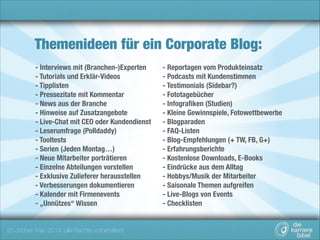 Themenideen für ein Corporate Blog:
- Interviews mit (Branchen-)Experten
- Tutorials und Erklär-Videos
- Tipplisten
- Pressezitate mit Kommentar
- News aus der Branche
- Hinweise auf Zusatzangebote
- Live-Chat mit CEO oder Kundendienst
- Leserumfrage (Polldaddy)
- Tooltests
- Serien (Jeden Montag…)
- Neue Mitarbeiter porträtieren
- Einzelne Abteilungen vorstellen
- Exklusive Zulieferer herausstellen
- Verbesserungen dokumentieren
- Kalender mit Firmenevents
- „Unnützes“ Wissen

(c) Jochen Mai, 2014 (alle Rechte vorbehalten)

- Reportagen vom Produkteinsatz
- Podcasts mit Kundenstimmen
- Testimonials (Sidebar?) 
- Fototagebücher
- Infograﬁken (Studien)
- Kleine Gewinnspiele, Fotowettbewerbe
- Blogparaden
- FAQ-Listen
- Blog-Empfehlungen (+ TW, FB, G+)
- Erfahrungsberichte
- Kostenlose Downloads, E-Books
- Eindrücke aus dem Alltag
- Hobbys/Musik der Mitarbeiter
- Saisonale Themen aufgreifen
- Live-Blogs von Events
- Checklisten

 