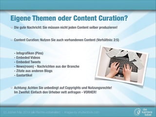 Eigene Themen oder Content Curation?
Die gute Nachricht: Sie müssen nicht jeden Content selber produzieren!  
Content Curation: Nutzen Sie auch vorhandenen Content (Verhältnis: 2:5) 
 
 
- Infograﬁken (Pins) 
- Embeded Videos 
- Embeded Tweets  
- News(room) - Nachrichten aus der Branche 
- Zitate aus anderen Blogs 
- Gastartikel 
Achtung: Achten Sie unbedingt auf Copyrights und Nutzungsrechte! 
Im Zweifel: Einfach den Urheber nett anfragen - VORHER!

(c) Jochen Mai, 2014 (alle Rechte vorbehalten) - Images by shutterstock.com

 
