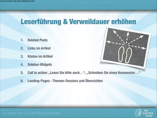 Kommunizieren Sie diese Richtlinien aktiv.

Leserführung & Verweildauer erhöhen
1.

Related Posts

2.

Links im Artikel

3.

Kästen im Artikel

4.

Sidebar-Widgets

5.

Call to action: „Lesen Sie bitte auch…“, „Schreiben Sie einen Kommentar…“

6.

Landing-Pages - Themen-Dossiers und Übersichten

(c) Jochen Mai, 2014 (alle Rechte vorbehalten)

 
