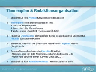 Themenplan & Redaktionsorganisation
1.

Etablieren Sie feste Prozesse für wiederkehrende Aufgaben!

2.

Themenpläne sollten dreistuﬁg aufgebaut sein:  
1 Jahr - die Hauptereignisse 
1 Monat - inkl. aller Wochenthemen 
1 Woche - exakte Überschrift, Erscheinungszeit, Autor

3.

Planen Sie Großereignisse oder saisonale Themen ein und lassen Sie Spielraum für
Aktuelles oder Krisenreaktionen.

4.

Team muss von überall und jederzeit auf Redaktionsplan zugreifen können 
(Google-Doc?)

5.

Erstellen Sie gerade anfangs eine Checkliste für Artikel: 
- Was muss alles rein (Bild, Zwischenüberschriften, Bulletpoints, …)? 
- Woran muss der Autor denken (Keyword-Links, SEO, …)?

6.

Etablieren Sie klare Kommentarrichtlinien - kommunizieren Sie diese

(c) Jochen Mai, 2014 (alle Rechte vorbehalten)

 