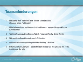 Teamanforderungen
1.

Pro Artikel min. 3 Stunden Zeit, besser: Kernredaktion 
(Bloggen ist ein Fulltimejob)

2.

Mitarbeiter müssen nicht nur schreiben können - sondern bloggen können 
(Unterschied!)

3.

Technisch: Laptop, Smartphone, Tablet, Freeware (Feedly, Gimp, iMovie)

4.

Wöchentliche Redaktionssitzung: 2-3 Stunden

5.

Monatliches abteilungsübergreifendes Meeting: 2 Stunden

6.

Schulen, schulen, schulen - das Schreiben ebenso wie den Umgang mit Tools  
(training on the job)

(c) Jochen Mai, 2014 (alle Rechte vorbehalten)

 