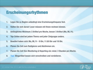 Erscheinungsrhythmen
1.

Legen Sie zu Beginn unbedingt eine Erscheinungsfrequenz fest.

2.

Halten Sie sich daran! Leser müssen mit Ihnen rechnen können.

3.

Anfängliches Minimum: 2 Artikel pro Woche, besser 3 Artikel (Mo, Mi, Fr).

4.

Top-Zeiten sind bei jedem Thema und jeder Zielgruppe anders.

5.

Bewährt haben sich: Mo, Mi, Fr - 9 Uhr, 11:50 Uhr und 18 Uhr.

6.

Planen Sie Zeit zum Redigieren und Abstimmen ein.

7.

Planen Sie Zeit fürs Monitoring & Reporting ein: mind. 3 Stunden pro Woche.

8.

Tipp: Blogartikel lassen sich vorschreiben und vordatieren.

(c) Jochen Mai, 2014 (alle Rechte vorbehalten)

 