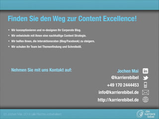 Finden Sie den Weg zur Content Excellence!
Wir konzeptionieren und re-designen Ihr Corporate Blog.
Wir entwickeln mit Ihnen eine nachhaltige Content Strategie.
Wir helfen Ihnen, die Interaktionsraten (Blog/Facebook) zu steigern.
Wir schulen Ihr Team bei Themenﬁndung und Schreibstil.

Nehmen Sie mit uns Kontakt auf:

Jochen Mai
@karrierebibel
+49 170 2444453
info@karrierebibel.de	
http://karrierebibel.de

(c) Jochen Mai, 2014 (alle Rechte vorbehalten)

 