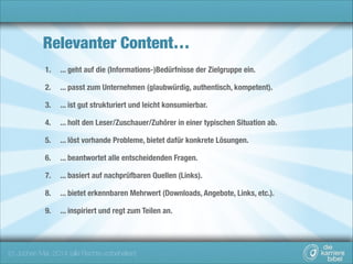Relevanter Content…
1.

... geht auf die (Informations-)Bedürfnisse der Zielgruppe ein.

2.

... passt zum Unternehmen (glaubwürdig, authentisch, kompetent).

3.

... ist gut strukturiert und leicht konsumierbar.

4.

... holt den Leser/Zuschauer/Zuhörer in einer typischen Situation ab.

5.

... löst vorhande Probleme, bietet dafür konkrete Lösungen.

6.

... beantwortet alle entscheidenden Fragen.

7.

... basiert auf nachprüfbaren Quellen (Links).

8.

... bietet erkennbaren Mehrwert (Downloads, Angebote, Links, etc.).

9.

... inspiriert und regt zum Teilen an.

(c) Jochen Mai, 2014 (alle Rechte vorbehalten)

 