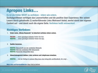 Apropos Links…
Es ist ein Fehler NICHT zu verlinken - intern wie extern.
Suchalgorithmen verfolgen das Leseverhalten und die positive User Experience. Wer seinen
Lesern durch gehaltvolle (!) weiterführende Links Mehrwert bietet, wertet damit den eigenen
Content auf - und damit auch die eigene Seite. Verlinken heißt netzwerken!

Richtiges Verlinken:
1.

Extern keine „Money-Keywords“ im Ankertext verlinken (intern schon). 
 

FALSCH: … einen günstigen Anbieter ﬁnden Sie hier. 
RICHTIG: … einen günstigen Anbieter ﬁnden Sie hier. 
2.

Quellen benennen. 
 

RICHTIG: Überschrift von der verlinkten Webseite 
RICHTIG: Titel des verlinkten PDF-Dokuments 
RICHTIG: Passender Blogartikel dazu
3.

Abwechslungsreich bleiben, Links variieren und Linkphrasen einsetzen. 
 

RICHTIG: … hat der Kollege in seinem Blog dazu eine Infograﬁk veröffentlicht, die zeigt… 
Mehr dazu auf Karrierebibel.de: http://bit.ly/JArDvh

(c) Jochen Mai, 2014 (alle Rechte vorbehalten)

 