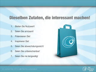 Dieselben Zutaten, die interessant machen!
1.

Bieten Sie Nutzwert!

2.

Seien Sie amüsant!

3.

Polarisieren Sie!

4.

Inspirieren Sie!

5.

Seien Sie abwechslungsreich!

6.

Seien Sie unberechenbar!

7.

Seien Sie nie langweilig!

(c) Jochen Mai, 2014 (alle Rechte vorbehalten)

 
