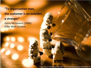 "To organization man,
the customer is an outsider,
a stranger"
Gerry McGovern (2006):
Killer Web Content




                         Foto: Teymur Madjderey http://www.flickr.com/photos/icedsoul/2349959115
 