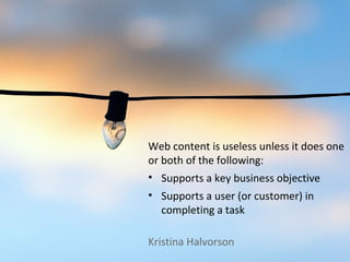 Web content is useless unless it does one
or both of the following:
• Supports a key business objective
• Supports a user (or customer) in
  completing a task

Kristina Halvorson
 