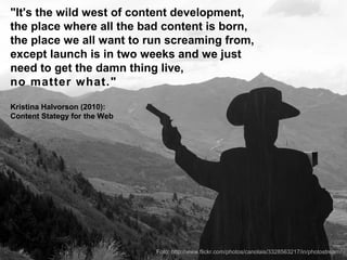 "It's the wild west of content development,
the place where all the bad content is born,
the place we all want to run screaming from,
except launch is in two weeks and we just
need to get the damn thing live,
no matter what."

Kristina Halvorson (2010):
Content Stategy for the Web




                              Foto: http://www.flickr.com/photos/canolais/3328563217/in/photostream/
 