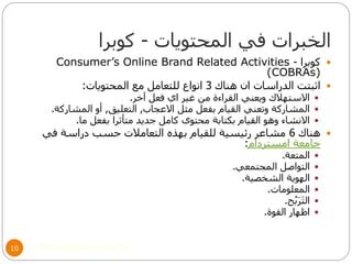 ‫المحتويات‬ ‫في‬ ‫الخبرات‬-‫كوبرا‬
©Mohamed Elsherif, 201410
‫كوبرا‬-Consumer’s Online Brand Related Activities
(COBRAs)
‫هناك‬ ‫ان‬ ‫الدراسات‬ ‫اثبتت‬3‫المحتويات‬ ‫مع‬ ‫للتعامل‬ ‫انواع‬:
‫آخر‬ ‫فعل‬ ‫اي‬ ‫غير‬ ‫من‬ ‫القراءة‬ ‫ويعني‬ ‫االستهالك‬.
‫االعجاب‬ ‫مثل‬ ‫بفعل‬ ‫القيام‬ ‫وتعني‬ ‫المشاركة‬,‫التعليق‬,‫المشاركة‬ ‫أو‬.
‫ما‬ ‫بفعل‬ ‫متأثرا‬ ‫جديد‬ ‫كامل‬ ‫محتوى‬ ‫بكتابة‬ ‫القيام‬ ‫وهو‬ ‫االنشاء‬.
‫هناك‬6‫في‬ ‫دراسة‬ ‫حسب‬ ‫التعامالت‬ ‫بهذه‬ ‫للقيام‬ ‫رئيسية‬ ‫مشاعر‬
‫امستردام‬ ‫جامعة‬:
‫المتعة‬.
‫المجتمعي‬ ‫التواصل‬.
‫الشخصية‬ ‫الهوية‬.
‫المعلومات‬.
‫ح‬ُ‫ب‬َ‫ر‬َ‫ت‬‫ال‬.
‫القوة‬ ‫اظهار‬.
 