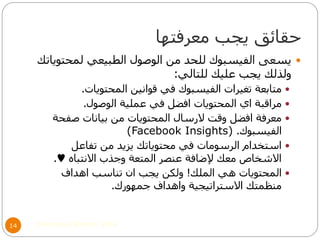 ‫معرفتها‬ ‫يجب‬ ‫حقائق‬
©Mohamed Elsherif, 201414
‫لمحتوياتك‬ ‫الطبيعي‬ ‫الوصول‬ ‫من‬ ‫للحد‬ ‫الفيسبوك‬ ‫يسعى‬
‫للتالي‬ ‫عليك‬ ‫يجب‬ ‫ولذلك‬:
‫المحتويات‬ ‫قوانين‬ ‫في‬ ‫الفيسبوك‬ ‫تغيرات‬ ‫متابعة‬.
‫الوصول‬ ‫عملية‬ ‫في‬ ‫افضل‬ ‫المحتويات‬ ‫اي‬ ‫مراقبة‬.
‫صفحة‬ ‫بيانات‬ ‫من‬ ‫المحتويات‬ ‫الرسال‬ ‫وقت‬ ‫افضل‬ ‫معرفة‬
‫الفيسبوك‬.(Facebook Insights)
‫تفاعل‬ ‫من‬ ‫يزيد‬ ‫محتوياتك‬ ‫في‬ ‫الرسومات‬ ‫استخدام‬
‫االنتباه‬ ‫وجذب‬ ‫المتعة‬ ‫عنصر‬ ‫إلضافة‬ ‫معك‬ ‫االشخاص‬♥.
‫الملك‬ ‫هي‬ ‫المحتويات‬!‫اهداف‬ ‫تناسب‬ ‫ان‬ ‫يجب‬ ‫ولكن‬
‫جمهورك‬ ‫واهداف‬ ‫االستراتيجية‬ ‫منظمتك‬.
 