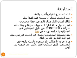 ‫المفاجئة‬
©Mohamed Elsherif, 201415
‫رائعة‬ ‫بأشياء‬ ‫القيام‬ ‫تستطيع‬ ‫انت‬.
‫بها‬ ‫لتبدأ‬ ‫فقط‬ ‫نصيحة‬ ‫او‬ ‫لمثال‬ ‫احتجت‬ ‫ربما‬.
‫محتويات‬ ‫خطة‬ ‫عن‬ ‫قائم‬ ‫مثال‬ ‫اليك‬ ‫اهدي‬ ‫لذلك‬.
‫ملف‬ ‫ايضا‬ ‫و‬ ‫مجانا‬ ‫المحتويات‬ ‫ادارة‬ ‫خطة‬ ‫بتحميل‬ ‫قم‬
‫شركة‬CONTENTLY‫في‬ ‫المبتدئين‬ ‫دليل‬ ‫عن‬
‫من‬ ‫المحتويات‬ ‫استراتيجيات‬‫هنا‬.
‫منها‬ ‫فغرضي‬ ‫احببت‬ ‫كما‬ ‫بحرية‬ ‫استخدمها‬ ‫تحميلها‬ ‫بعد‬
‫اوله‬ ‫من‬ ‫لك‬ ‫الطريق‬ ‫انارة‬ ‫هو‬.
‫في‬ ‫رائعة‬ ‫بأشياء‬ ‫ستقوم‬ ‫انك‬ ‫متأكد‬ ‫انا‬ ‫اخرى‬ ‫مرة‬
‫لك‬ ‫قدمته‬ ‫مما‬ ‫بكثير‬ ‫افضل‬ ‫ستكون‬ ‫التي‬ ‫المستقبل‬
‫اآلن‬.
 