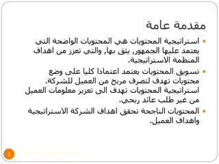 ‫عامة‬ ‫مقدمة‬
©Mohamed Elsherif, 20143
‫التي‬ ‫الواضحة‬ ‫المحتويات‬ ‫هي‬ ‫المحتويات‬ ‫استراتيجية‬
‫الجمهور‬ ‫عليها‬ ‫يعتمد‬,‫بها‬ ‫يثق‬,‫اهداف‬ ‫من‬ ‫تعزز‬ ‫والتي‬
‫االستراتيجية‬ ‫المنظمة‬.
‫وضع‬ ‫على‬ ‫كليا‬ ‫اعتمادا‬ ‫يعتمد‬ ‫المحتويات‬ ‫تسويق‬
‫للشركة‬ ‫العميل‬ ‫من‬ ‫مربح‬ ‫لتصرف‬ ‫تهدف‬ ‫محتويات‬.
‫العميل‬ ‫معلومات‬ ‫تعزيز‬ ‫الى‬ ‫تهدف‬ ‫المحتويات‬ ‫استراتيجية‬
‫ربحي‬ ‫عائد‬ ‫طلب‬ ‫غير‬ ‫من‬.
‫االستراتيجية‬ ‫الشركة‬ ‫اهداف‬ ‫تحقق‬ ‫الناجحة‬ ‫المحتويات‬
‫العميل‬ ‫واهداف‬.
 