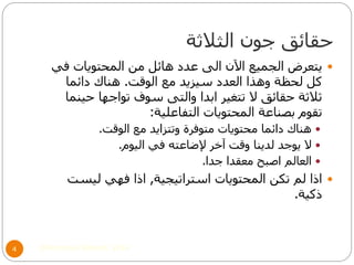 ‫الثالثة‬ ‫جون‬ ‫حقائق‬
©Mohamed Elsherif, 20144
‫في‬ ‫المحتويات‬ ‫من‬ ‫هائل‬ ‫عدد‬ ‫الى‬ ‫اآلن‬ ‫الجميع‬ ‫يتعرض‬
‫الوقت‬ ‫مع‬ ‫سيزيد‬ ‫العدد‬ ‫وهذا‬ ‫لحظة‬ ‫كل‬.‫دائما‬ ‫هناك‬
‫حينما‬ ‫تواجها‬ ‫سوف‬ ‫والتى‬ ‫ابدا‬ ‫تتغير‬ ‫ال‬ ‫حقائق‬ ‫ثالثة‬
‫التفاعلية‬ ‫المحتويات‬ ‫بصناعة‬ ‫تقوم‬:
‫الوقت‬ ‫مع‬ ‫وتتزايد‬ ‫متوفرة‬ ‫محتويات‬ ‫دائما‬ ‫هناك‬.
‫اليوم‬ ‫في‬ ‫إلضاعته‬ ‫آخر‬ ‫وقت‬ ‫لدينا‬ ‫يوجد‬ ‫ال‬.
‫جدا‬ ‫معقدا‬ ‫اصبح‬ ‫العالم‬.
‫استراتيجية‬ ‫المحتويات‬ ‫تكن‬ ‫لم‬ ‫اذا‬,‫ليست‬ ‫فهي‬ ‫اذا‬
‫ذكية‬.
 