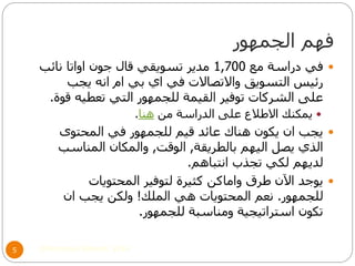 ‫الجمهور‬ ‫فهم‬
©Mohamed Elsherif, 20145
‫مع‬ ‫دراسة‬ ‫في‬1,700‫نائب‬ ‫اواتا‬ ‫جون‬ ‫قال‬ ‫تسويقي‬ ‫مدير‬
‫يجب‬ ‫انه‬ ‫ام‬ ‫بي‬ ‫اي‬ ‫في‬ ‫واالتصاالت‬ ‫التسويق‬ ‫رئيس‬
‫قوة‬ ‫تعطيه‬ ‫التي‬ ‫للجمهور‬ ‫القيمة‬ ‫توفير‬ ‫الشركات‬ ‫على‬.
‫من‬ ‫الدراسة‬ ‫على‬ ‫االطالع‬ ‫يمكنك‬‫هنا‬.
‫المحتوى‬ ‫في‬ ‫للجمهور‬ ‫قيم‬ ‫عائد‬ ‫هناك‬ ‫يكون‬ ‫ان‬ ‫يجب‬
‫بالطريقة‬ ‫اليهم‬ ‫يصل‬ ‫الذي‬,‫الوقت‬,‫المناسب‬ ‫والمكان‬
‫انتباهم‬ ‫تجذب‬ ‫لكي‬ ‫لديهم‬.
‫المحتويات‬ ‫لتوفير‬ ‫كثيرة‬ ‫واماكن‬ ‫طرق‬ ‫اآلن‬ ‫يوجد‬
‫للجمهور‬.‫الملك‬ ‫هي‬ ‫المحتويات‬ ‫نعم‬!‫ان‬ ‫يجب‬ ‫ولكن‬
‫للجمهور‬ ‫ومناسبة‬ ‫استراتيجية‬ ‫تكون‬.
 