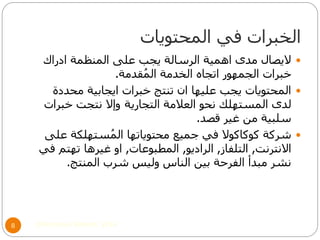 ‫المحتويات‬ ‫في‬ ‫الخبرات‬
©Mohamed Elsherif, 20148
‫ادراك‬ ‫المنظمة‬ ‫على‬ ‫يجب‬ ‫الرسالة‬ ‫اهمية‬ ‫مدى‬ ‫اليصال‬
‫قدمة‬ُ‫م‬‫ال‬ ‫الخدمة‬ ‫اتجاه‬ ‫الجمهور‬ ‫خبرات‬.
‫محددة‬ ‫ايجابية‬ ‫خبرات‬ ‫تنتج‬ ‫ان‬ ‫عليها‬ ‫يجب‬ ‫المحتويات‬
‫التجارية‬ ‫العالمة‬ ‫نحو‬ ‫المستهلك‬ ‫لدى‬‫خبرات‬ ‫نتجت‬ ‫وإال‬
‫قصد‬ ‫غير‬ ‫من‬ ‫سلبية‬.
‫على‬ ‫ستهلكة‬ُ‫م‬‫ال‬ ‫محتوياتها‬ ‫جميع‬ ‫في‬ ‫كوكاكوال‬ ‫شركة‬
‫االنترنت‬,‫التلفاز‬,‫الراديو‬,‫المطبوعات‬,‫في‬ ‫تهتم‬ ‫غيرها‬ ‫او‬
‫المنتج‬ ‫شرب‬ ‫وليس‬ ‫الناس‬ ‫بين‬ ‫الفرحة‬ ‫مبدأ‬ ‫نشر‬.
 