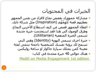 ‫المحتويات‬ ‫في‬ ‫الخبرات‬
©Mohamed Elsherif, 20149
‫الجمهور‬ ‫نفس‬ ‫من‬ ‫الفراد‬ ‫نجاح‬ ‫بقصص‬ ‫جمهورك‬ ‫مشاركة‬
‫م‬ُ‫ه‬ُ‫م‬ِ‫له‬ُ‫ت‬ ‫قصة‬ ‫يعطيهم‬(Inspiration)‫نايك‬ ‫شركة‬ ‫مثل‬.
‫النجاح‬ ‫اآلخرين‬ ‫استطاع‬ ‫كيف‬ ‫عن‬ ‫قصص‬ ‫الجمهور‬ ‫اعطاء‬
‫جديدة‬ ‫خبرة‬ ‫استخدمت‬ ‫فقد‬ ‫هذا‬ ‫الى‬ ‫الوصول‬ ‫وطرق‬
‫المنفعية‬ ‫الخبرة‬ ‫تسمى‬(Utilitarian.)
‫الهوية‬ ‫تسمى‬ ‫اخرى‬ ‫خبرة‬(Identity)‫التي‬ ‫وهي‬
‫لفئة‬ ‫تنتمى‬ ‫ناجحة‬ ‫كشخصية‬ ‫نفسك‬ ‫برؤية‬ ‫لك‬ ‫تسمح‬
‫روليكس‬ ‫ساعة‬ ‫او‬ ‫جاكوار‬ ‫سيارة‬ ‫يمتلك‬ ‫كمن‬ ‫معينة‬.
‫حوالي‬ ‫هناك‬40‫كتاب‬ ‫في‬ ‫محددة‬ ‫خبرة‬:
st edition1Medill on Media Engagement
 
