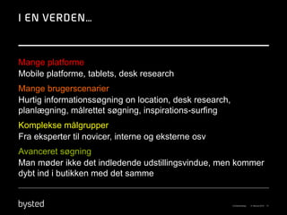 Mange platforme
Mobile platforme, tablets, desk research
Mange brugerscenarier
Hurtig informationssøgning on location, desk research,
planlægning, målrettet søgning, inspirations-surfing
Komplekse målgrupper
Fra eksperter til novicer, interne og eksterne osv
Avanceret søgning
Man møder ikke det indledende udstillingsvindue, men kommer
dybt ind i butikken med det samme
 