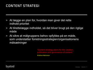> At lægge en plan for, hvordan man giver det rette
  indhold prioritet
> At tilrettelægge indholdet, så det bliver brugt på den rigtige
  måde
> At sikre at målgruppens behov opfyldes på en måde,
  som understøtter forretningsstrategien/organisationens
  målsætninger

                         ”Content strategy plans for the creation,
                         publication and governance of content.”
                         Kristina Halvorson
 