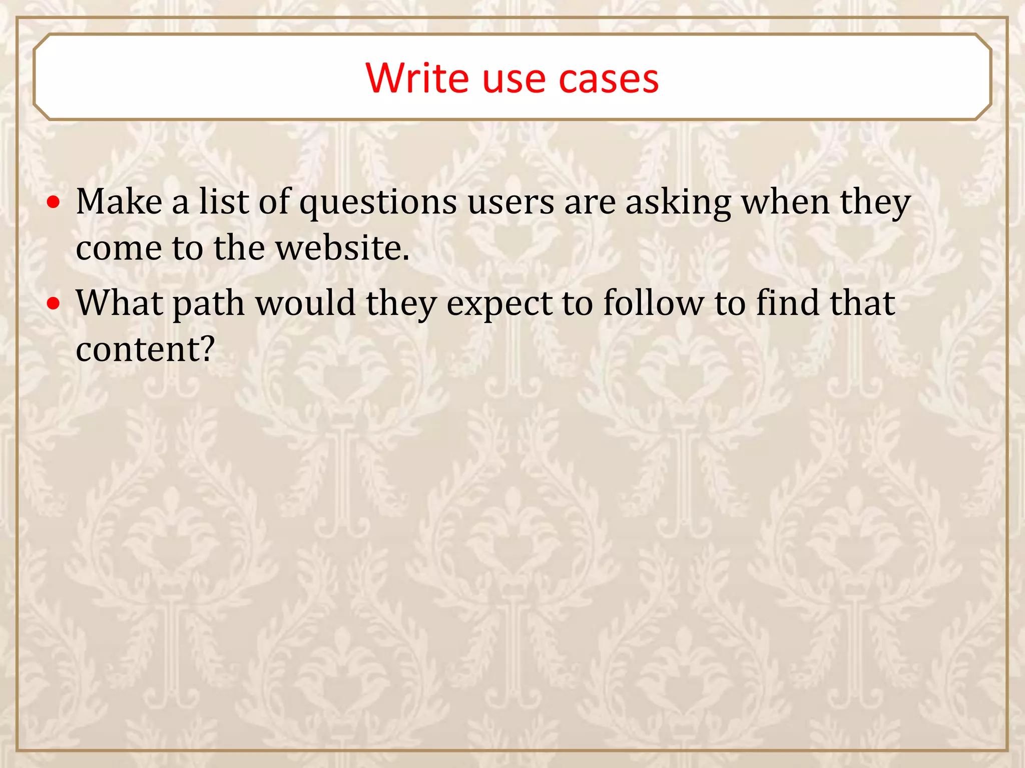 Write use cases

 Make a list of questions users are asking when they
  come to the website.
 What path would they expect to follow to find that
  content?
 