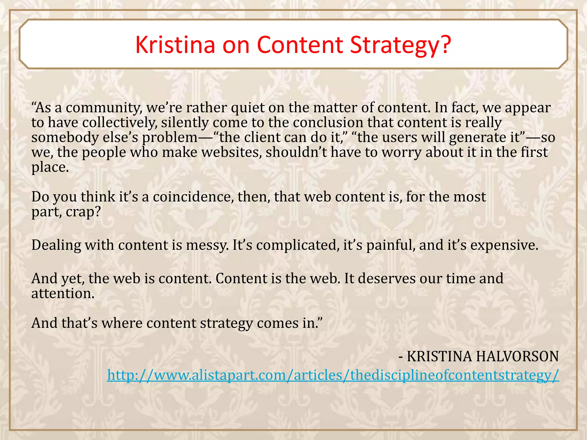 Kristina on Content Strategy?

“As a community, we’re rather quiet on the matter of content. In fact, we appear
to have collectively, silently come to the conclusion that content is really
somebody else’s problem—“the client can do it,” “the users will generate it”—so
we, the people who make websites, shouldn’t have to worry about it in the first
place.
Do you think it’s a coincidence, then, that web content is, for the most
part, crap?

Dealing with content is messy. It’s complicated, it’s painful, and it’s expensive.

And yet, the web is content. Content is the web. It deserves our time and
attention.
And that’s where content strategy comes in.”

                                                      - KRISTINA HALVORSON
            http://www.alistapart.com/articles/thedisciplineofcontentstrategy/
 