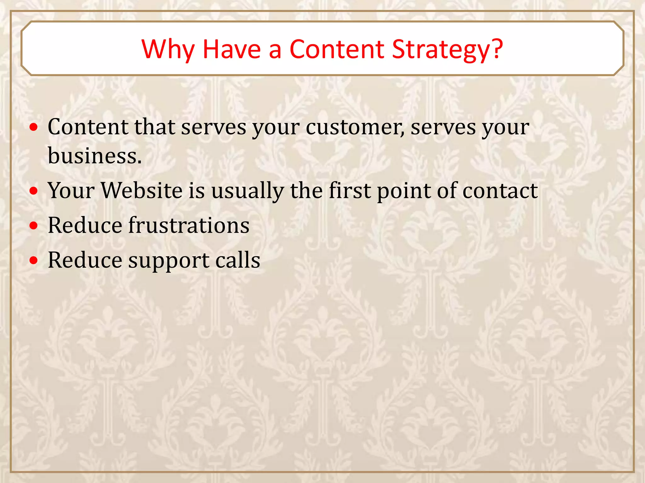Why Have a Content Strategy?

 Content that serves your customer, serves your
  business.
 Your Website is usually the first point of contact
 Reduce frustrations
 Reduce support calls
 