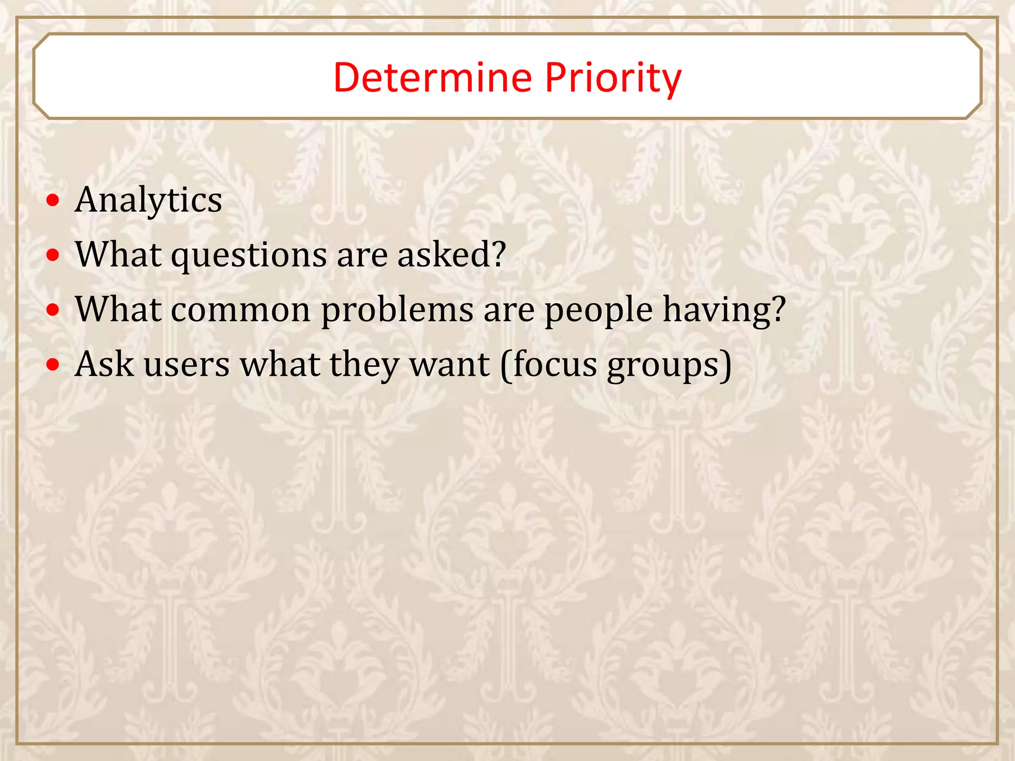 Determine Priority

 Analytics
 What questions are asked?
 What common problems are people having?
 Ask users what they want (focus groups)
 
