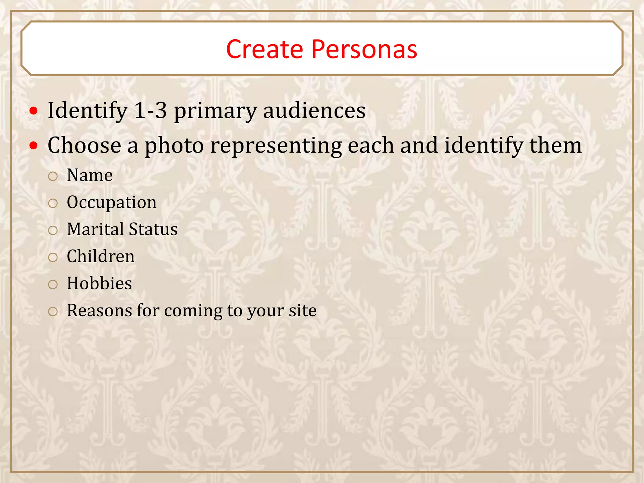Create Personas

 Identify 1-3 primary audiences
 Choose a photo representing each and identify them
    Name
    Occupation
    Marital Status
    Children
    Hobbies
    Reasons for coming to your site
 