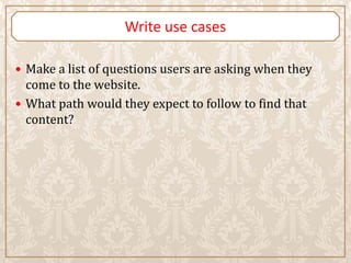 Write use cases

 Make a list of questions users are asking when they
  come to the website.
 What path would they expect to follow to find that
  content?
 