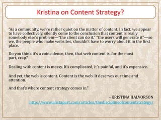 Kristina on Content Strategy?

“As a community, we’re rather quiet on the matter of content. In fact, we appear
to have collectively, silently come to the conclusion that content is really
somebody else’s problem—“the client can do it,” “the users will generate it”—so
we, the people who make websites, shouldn’t have to worry about it in the first
place.
Do you think it’s a coincidence, then, that web content is, for the most
part, crap?

Dealing with content is messy. It’s complicated, it’s painful, and it’s expensive.

And yet, the web is content. Content is the web. It deserves our time and
attention.
And that’s where content strategy comes in.”

                                                      - KRISTINA HALVORSON
            http://www.alistapart.com/articles/thedisciplineofcontentstrategy/
 