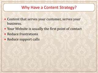 Why Have a Content Strategy?

 Content that serves your customer, serves your
  business.
 Your Website is usually the first point of contact
 Reduce frustrations
 Reduce support calls
 