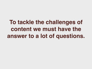 To tackle the challenges of
 content we must have the
answer to a lot of questions.
 