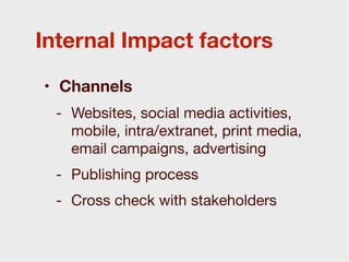 Internal Impact factors

• Channels
 - Websites, social media activities,
   mobile, intra/extranet, print media,
   email campaigns, advertising
 - Publishing process
 - Cross check with stakeholders
 