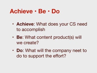 Achieve • Be • Do

• Achieve: What does your CS need
  to accomplish
• Be: What content product(s) will
  we create?
• Do: What will the company neet to
  do to support the eﬀort?
 