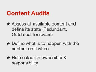 Content Audits
★ Assess all available content and
  deﬁne its state (Redundant,
  Outdated, Irrelevant)
★ Deﬁne what is to happen with the
  content until when
★ Help establish ownership &
  responsibility
 
