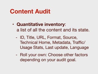 Content Audit

• Quantitative inventory:
  a list of all the content and its state.
 - ID, Title, URL, Format, Source,
   Technical Home, Metadata, Traﬃc/
   Usage Stats, Last update, Language
 - Roll your own: Choose other factors
   depending on your audit goal.
 