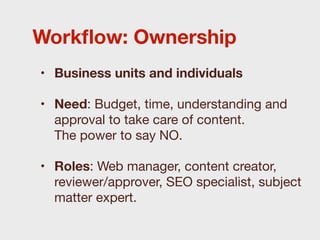 Workﬂow: Ownership
• Business units and individuals

• Need: Budget, time, understanding and
  approval to take care of content.
  The power to say NO.

• Roles: Web manager, content creator,
  reviewer/approver, SEO specialist, subject
  matter expert.
 