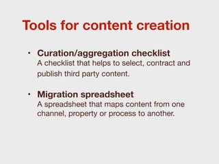 Tools for content creation
• Curation/aggregation checklist
  A checklist that helps to select, contract and
  publish third party content.

• Migration spreadsheet
  A spreadsheet that maps content from one
  channel, property or process to another.
 