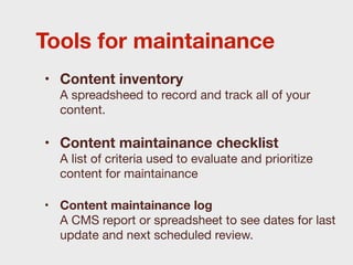 Tools for maintainance
• Content inventory
  A spreadsheed to record and track all of your
  content.

• Content maintainance checklist
  A list of criteria used to evaluate and prioritize
  content for maintainance

• Content maintainance log
  A CMS report or spreadsheet to see dates for last
  update and next scheduled review.
 