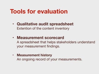 Tools for evaluation
• Qualitative audit spreadsheet
  Extention of the content inventory

• Measurement scorecard
  A spreadsheet that helps stakeholders understand
  your measurement ﬁndings.

• Measurement history
  An ongoing record of your measurements.
 